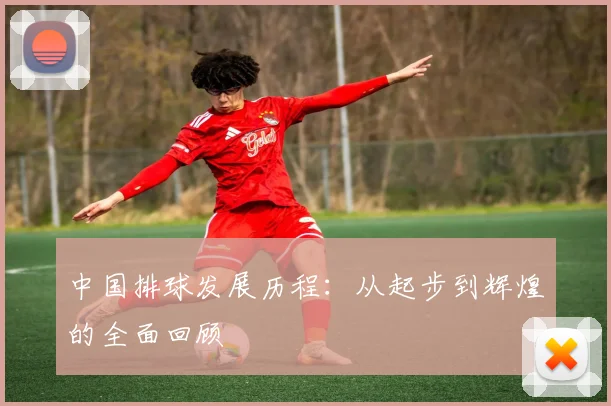 中国排球发展历程:从起步到辉煌的全面回顾