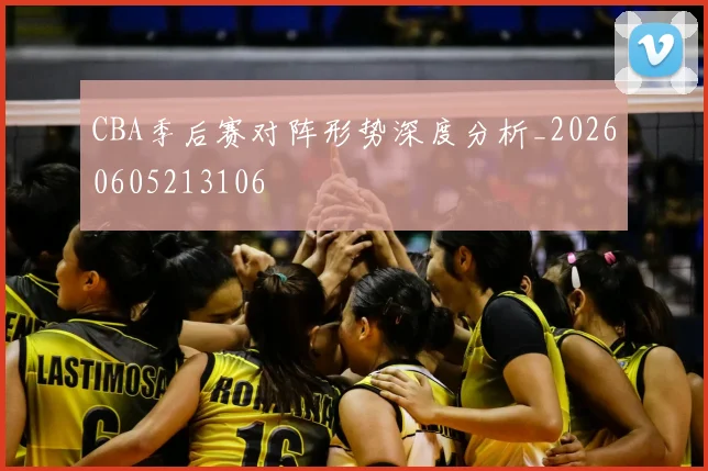 CBA季后赛对阵形势深度分析_20260605213106