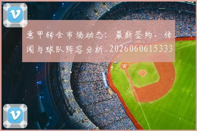 意甲转会市场动态:最新签约、传闻与球队阵容分析_20260606153332