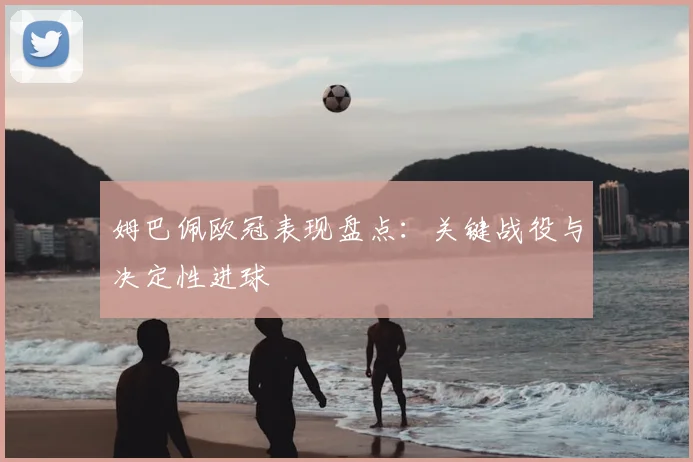 姆巴佩欧冠表现盘点：关键战役与决定性进球