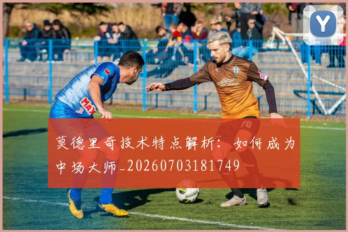 莫德里奇技术特点解析：如何成为中场大师_20260703181749