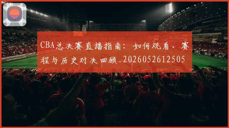 CBA总决赛直播指南:如何观看、赛程与历史对决回顾_20260526125050