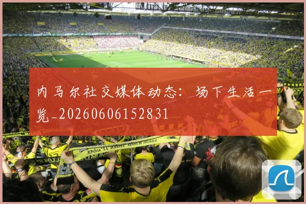 内马尔社交媒体动态:场下生活一览_20260606152831