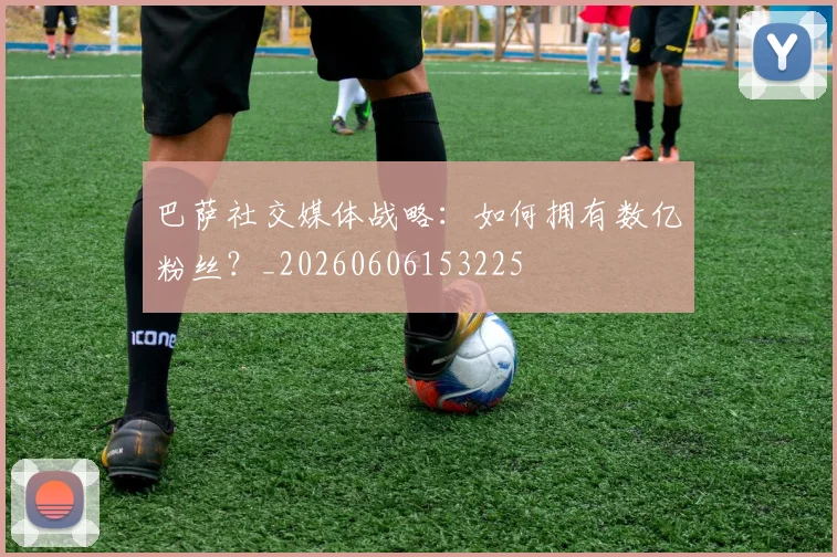巴萨社交媒体战略:如何拥有数亿粉丝?_20260606153225