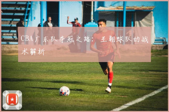 CBA广东队夺冠之路：王朝球队的战术解析