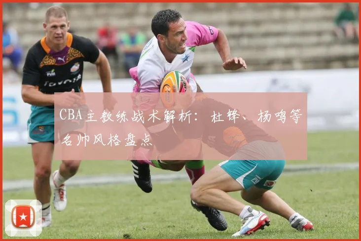 CBA主教练战术解析：杜锋、杨鸣等名帅风格盘点