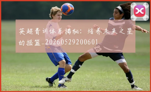 英超青训体系揭秘：培养未来之星的摇篮_20260529200601