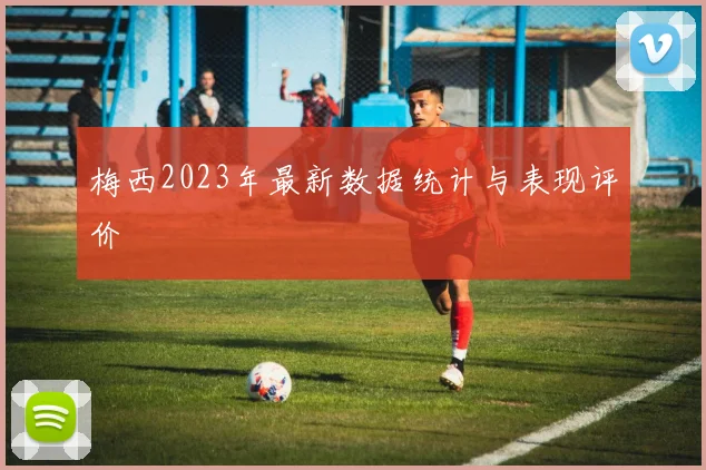 梅西2023年最新数据统计与表现评价