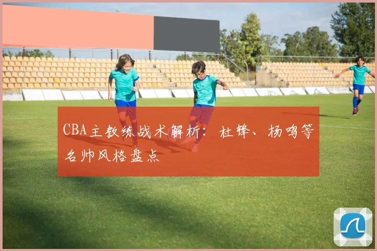 CBA主教练战术解析：杜锋、杨鸣等名帅风格盘点