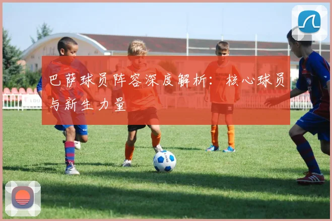 巴萨球员阵容深度解析:核心球员与新生力量