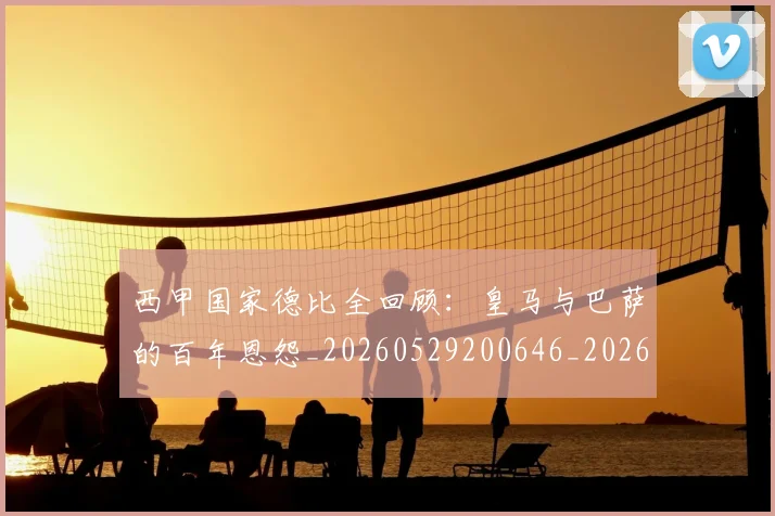 西甲国家德比全回顾:皇马与巴萨的百年恩怨_20260529200646_20260703181850